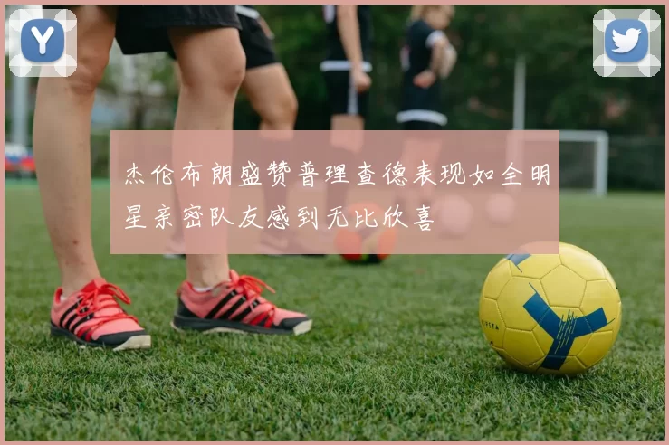 杰伦布朗盛赞普理查德表现如全明星亲密队友感到无比欣喜