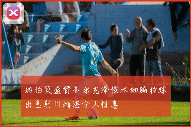 姆伯莫盛赞齐尔克泽技术细腻控球出色射门精湛令人惊喜