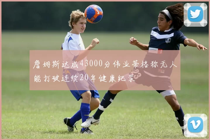 詹姆斯达成43000分伟业蒂格称无人能打破连续20年健康纪录