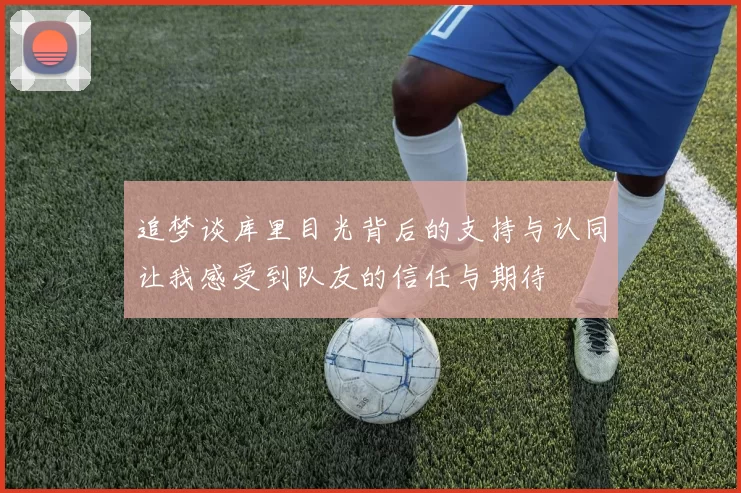 追梦谈库里目光背后的支持与认同让我感受到队友的信任与期待