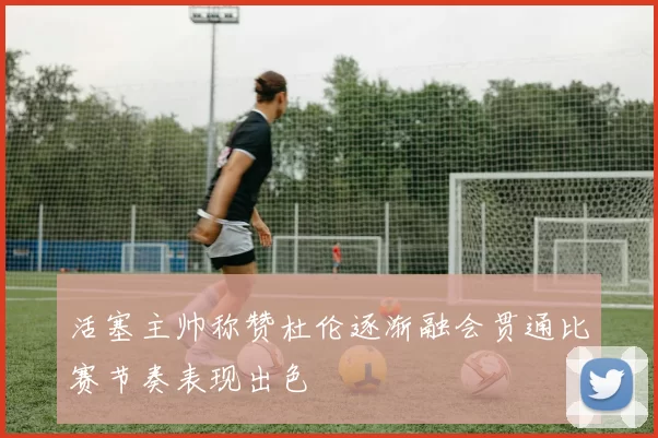 活塞主帅称赞杜伦逐渐融会贯通比赛节奏表现出色