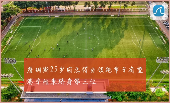 詹姆斯25岁前总得分领跑华子有望赛季结束跻身第三位