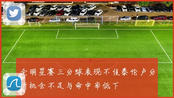 全明星赛三分球表现不佳泰伦卢分析机会不足与命中率低下