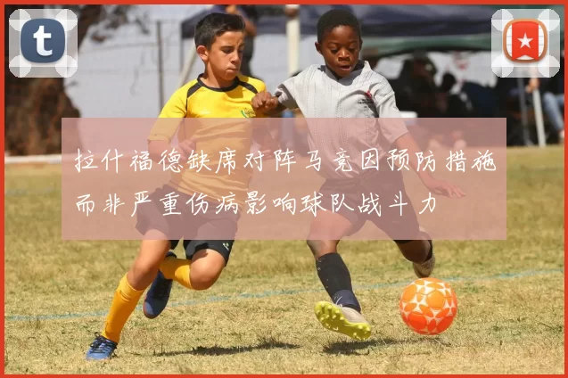 拉什福德缺席对阵马竞因预防措施而非严重伤病影响球队战斗力