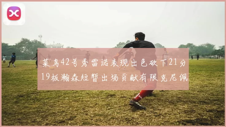 菜鸟42号秀雷诺表现出色砍下21分19板瀚森短暂出场贡献有限克尼佩尔三分球火力全开