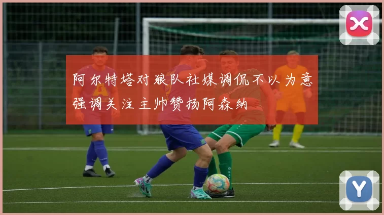 阿尔特塔对狼队社媒调侃不以为意强调关注主帅赞扬阿森纳