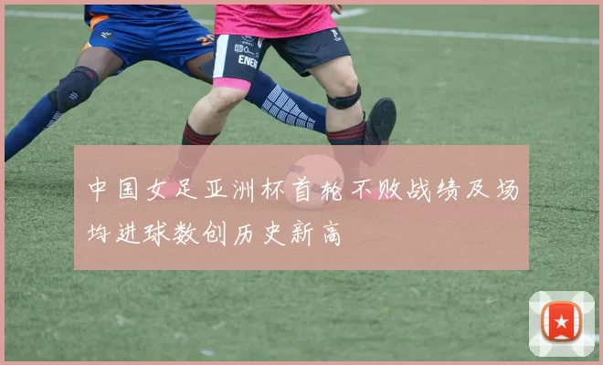 中国女足亚洲杯首轮不败战绩及场均进球数创历史新高