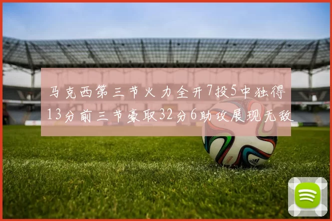马克西第三节火力全开7投5中独得13分前三节豪取32分6助攻展现无敌续航
