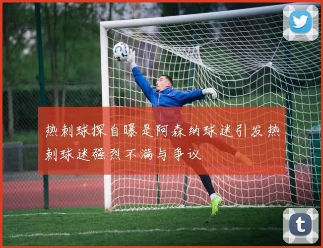 热刺球探自曝是阿森纳球迷引发热刺球迷强烈不满与争议
