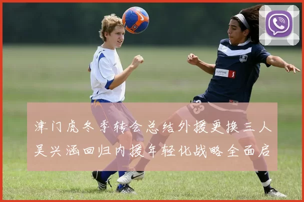 津门虎冬季转会总结外援更换三人吴兴涵回归内援年轻化战略全面启动