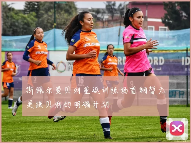 斯佩尔曼贝利重返训练场首钢暂无更换贝利的明确计划