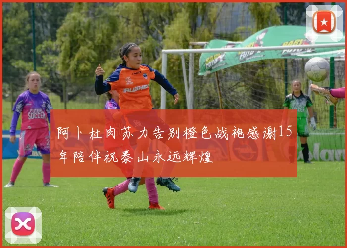 阿卜杜肉苏力告别橙色战袍感谢15年陪伴祝泰山永远辉煌