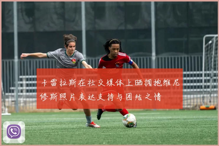 卡雷拉斯在社交媒体上晒拥抱维尼修斯照片表达支持与团结之情