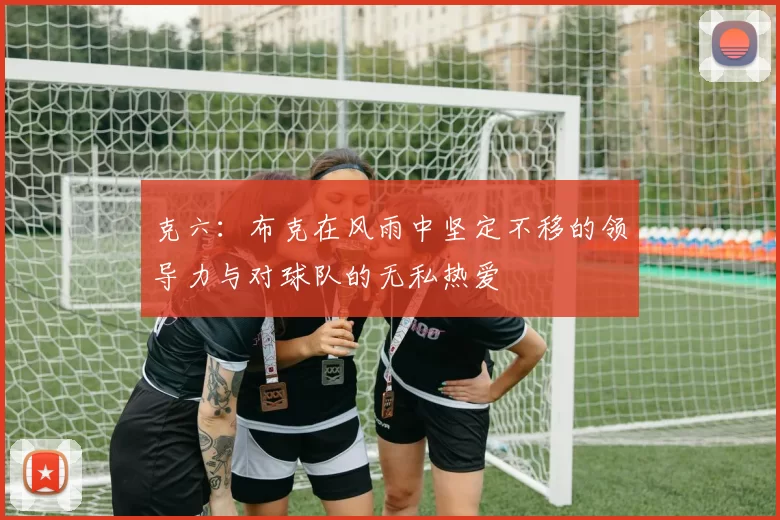 克六：布克在风雨中坚定不移的领导力与对球队的无私热爱