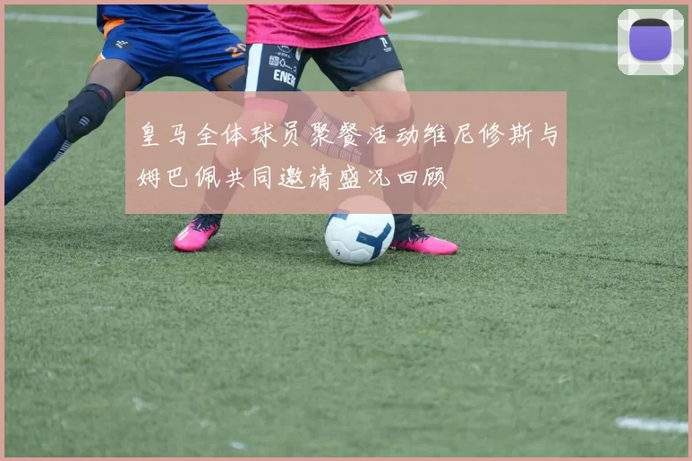 皇马全体球员聚餐活动维尼修斯与姆巴佩共同邀请盛况回顾