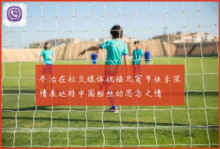 乔治在社交媒体祝福元宵节快乐深情表达对中国粉丝的思念之情