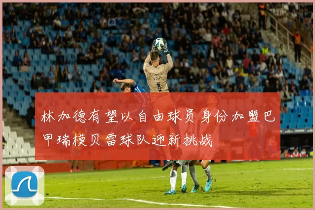 林加德有望以自由球员身份加盟巴甲瑞模贝雷球队迎新挑战
