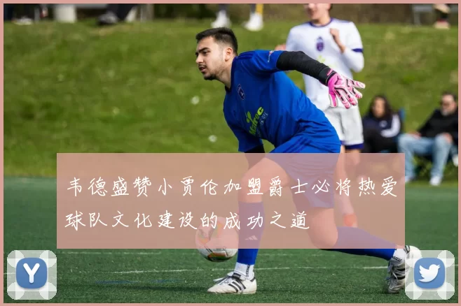 韦德盛赞小贾伦加盟爵士必将热爱球队文化建设的成功之道