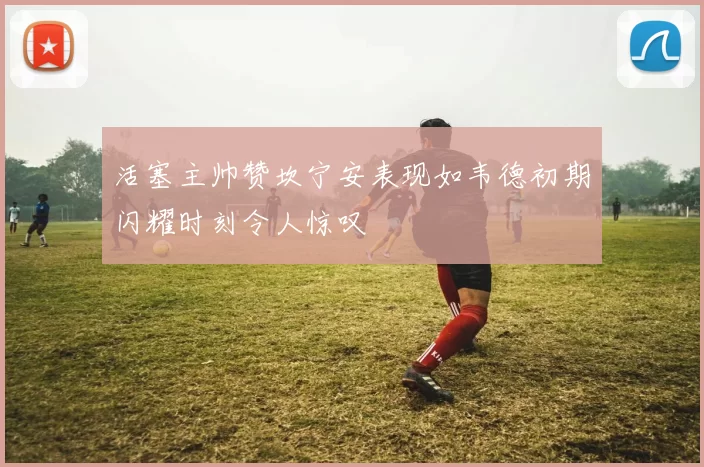 活塞主帅赞坎宁安表现如韦德初期闪耀时刻令人惊叹