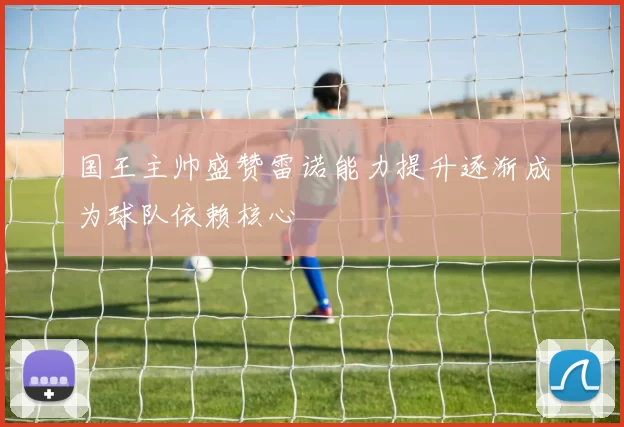 国王主帅盛赞雷诺能力提升逐渐成为球队依赖核心